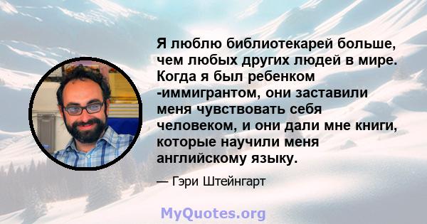 Я люблю библиотекарей больше, чем любых других людей в мире. Когда я был ребенком -иммигрантом, они заставили меня чувствовать себя человеком, и они дали мне книги, которые научили меня английскому языку.