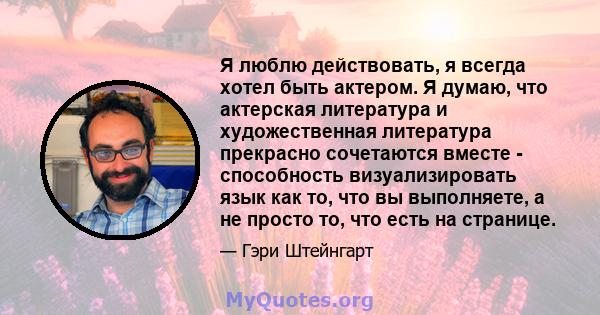 Я люблю действовать, я всегда хотел быть актером. Я думаю, что актерская литература и художественная литература прекрасно сочетаются вместе - способность визуализировать язык как то, что вы выполняете, а не просто то,