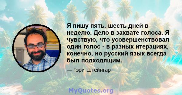 Я пишу пять, шесть дней в неделю. Дело в захвате голоса. Я чувствую, что усовершенствовал один голос - в разных итерациях, конечно, но русский язык всегда был подходящим.