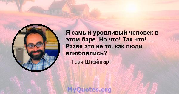 Я самый уродливый человек в этом баре. Но что! Так что! ... Разве это не то, как люди влюблялись?