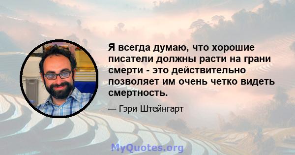 Я всегда думаю, что хорошие писатели должны расти на грани смерти - это действительно позволяет им очень четко видеть смертность.