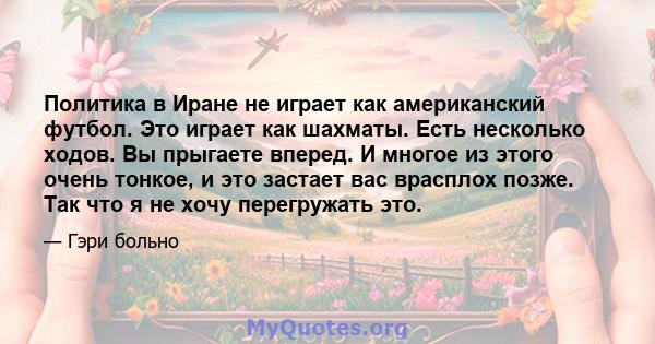 Политика в Иране не играет как американский футбол. Это играет как шахматы. Есть несколько ходов. Вы прыгаете вперед. И многое из этого очень тонкое, и это застает вас врасплох позже. Так что я не хочу перегружать это.