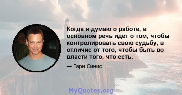 Когда я думаю о работе, в основном речь идет о том, чтобы контролировать свою судьбу, в отличие от того, чтобы быть во власти того, что есть.