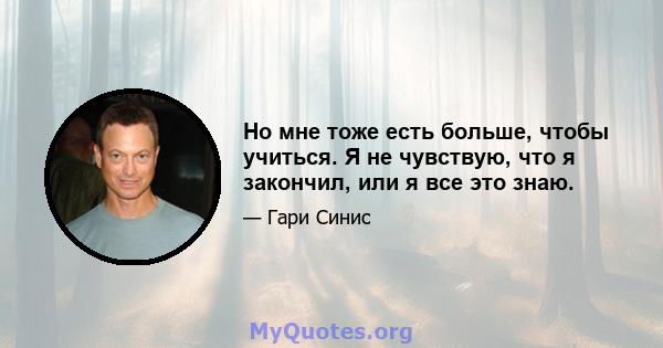 Но мне тоже есть больше, чтобы учиться. Я не чувствую, что я закончил, или я все это знаю.