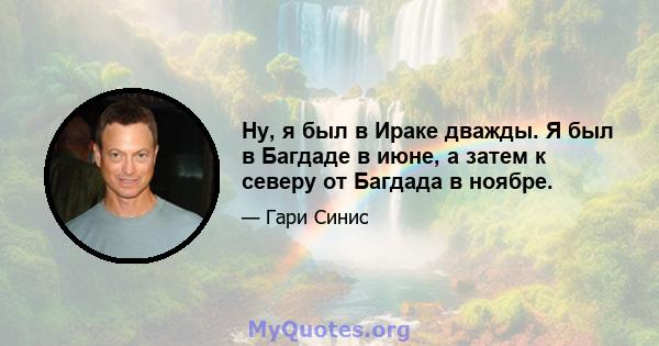 Ну, я был в Ираке дважды. Я был в Багдаде в июне, а затем к северу от Багдада в ноябре.