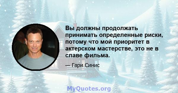 Вы должны продолжать принимать определенные риски, потому что мой приоритет в актерском мастерстве, это не в славе фильма.