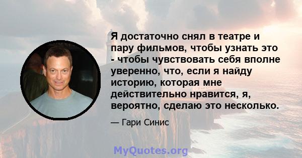 Я достаточно снял в театре и пару фильмов, чтобы узнать это - чтобы чувствовать себя вполне уверенно, что, если я найду историю, которая мне действительно нравится, я, вероятно, сделаю это несколько.