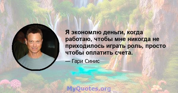 Я экономлю деньги, когда работаю, чтобы мне никогда не приходилось играть роль, просто чтобы оплатить счета.