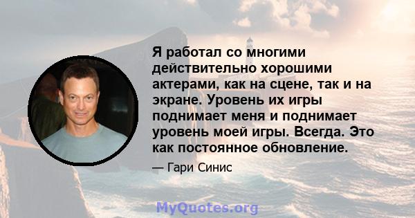 Я работал со многими действительно хорошими актерами, как на сцене, так и на экране. Уровень их игры поднимает меня и поднимает уровень моей игры. Всегда. Это как постоянное обновление.