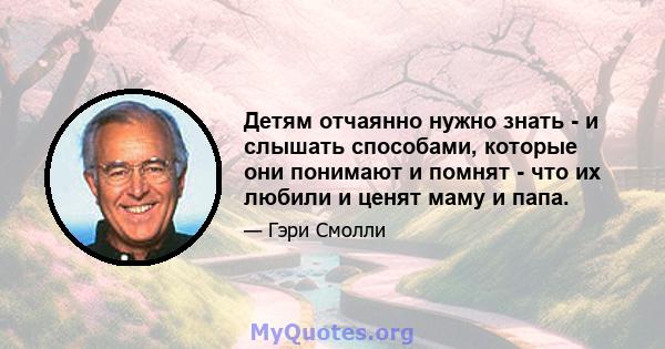 Детям отчаянно нужно знать - и слышать способами, которые они понимают и помнят - что их любили и ценят маму и папа.