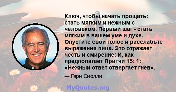 Ключ, чтобы начать прощать: стать мягким и нежным с человеком. Первый шаг - стать мягким в вашем уме и духе. Опустите свой голос и расслабьте выражения лица. Это отражает честь и смирение; И, как предполагает Притчи 15: 