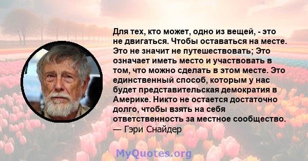 Для тех, кто может, одно из вещей, - это не двигаться. Чтобы оставаться на месте. Это не значит не путешествовать; Это означает иметь место и участвовать в том, что можно сделать в этом месте. Это единственный способ,