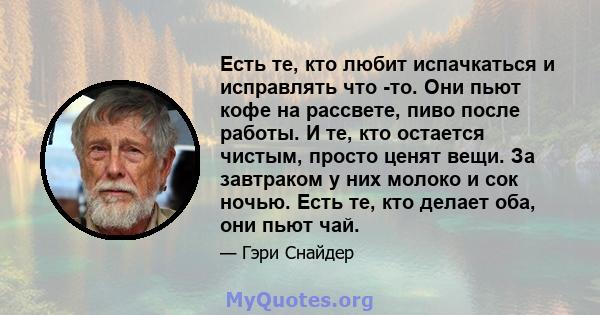 Есть те, кто любит испачкаться и исправлять что -то. Они пьют кофе на рассвете, пиво после работы. И те, кто остается чистым, просто ценят вещи. За завтраком у них молоко и сок ночью. Есть те, кто делает оба, они пьют