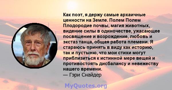 Как поэт, я держу самые архаичные ценности на Земле. Полем Полем Плодородие почвы, магия животных, видение силы в одиночестве, ужасающее посвящение и возрождение, любовь и экстаз танца, общая работа племени. Я стараюсь