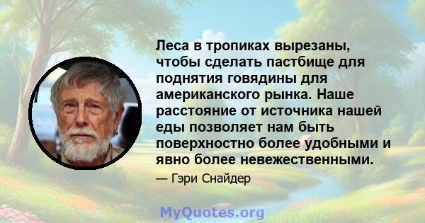 Леса в тропиках вырезаны, чтобы сделать пастбище для поднятия говядины для американского рынка. Наше расстояние от источника нашей еды позволяет нам быть поверхностно более удобными и явно более невежественными.