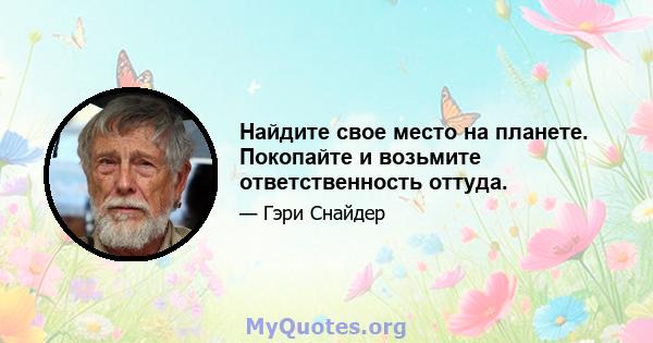 Найдите свое место на планете. Покопайте и возьмите ответственность оттуда.