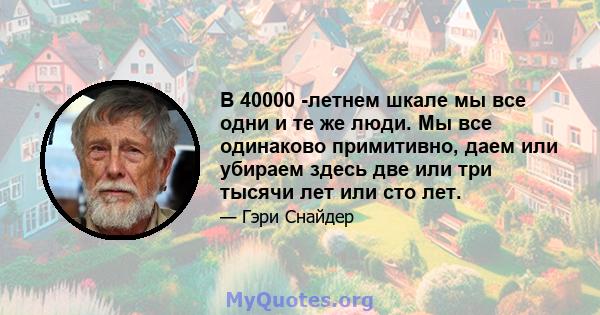 В 40000 -летнем шкале мы все одни и те же люди. Мы все одинаково примитивно, даем или убираем здесь две или три тысячи лет или сто лет.