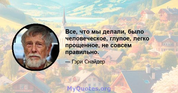 Все, что мы делали, было человеческое, глупое, легко прощенное, не совсем правильно.