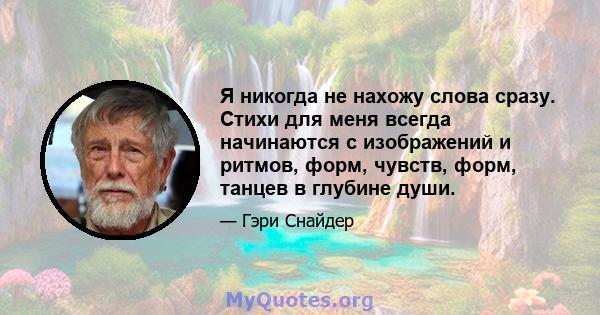 Я никогда не нахожу слова сразу. Стихи для меня всегда начинаются с изображений и ритмов, форм, чувств, форм, танцев в глубине души.