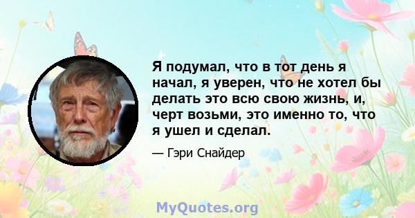 Я подумал, что в тот день я начал, я уверен, что не хотел бы делать это всю свою жизнь, и, черт возьми, это именно то, что я ушел и сделал.