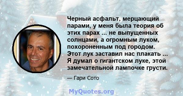 Черный асфальт, мерцающий парами, у меня была теория об этих парах ... не выпущенных солнцами, а огромным луком, похороненным под городом. Этот лук заставил нас плакать ... Я думал о гигантском луке, этой замечательной