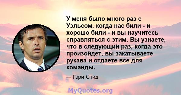 У меня было много раз с Уэльсом, когда нас били - и хорошо били - и вы научитесь справляться с этим. Вы узнаете, что в следующий раз, когда это произойдет, вы закатываете рукава и отдаете все для команды.