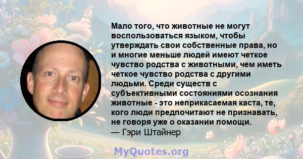 Мало того, что животные не могут воспользоваться языком, чтобы утверждать свои собственные права, но и многие меньше людей имеют четкое чувство родства с животными, чем иметь четкое чувство родства с другими людьми.