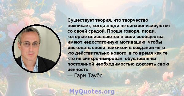 Существует теория, что творчество возникает, когда люди не синхронизируются со своей средой. Проще говоря, люди, которые вписываются в свои сообщества, имеют недостаточную мотивацию, чтобы рисковать своей психикой в