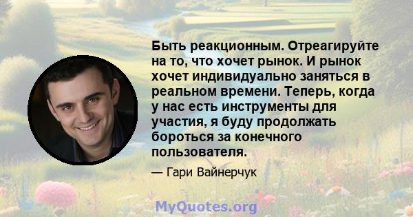 Быть реакционным. Отреагируйте на то, что хочет рынок. И рынок хочет индивидуально заняться в реальном времени. Теперь, когда у нас есть инструменты для участия, я буду продолжать бороться за конечного пользователя.