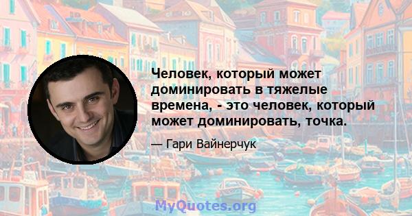 Человек, который может доминировать в тяжелые времена, - это человек, который может доминировать, точка.