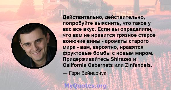 Действительно, действительно, попробуйте выяснить, что такое у вас все вкус. Если вы определили, что вам не нравится грязное старое вонючие вины - ароматы старого мира - вам, вероятно, нравятся фруктовые бомбы с новым