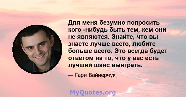 Для меня безумно попросить кого -нибудь быть тем, кем они не являются. Знайте, что вы знаете лучше всего, любите больше всего. Это всегда будет ответом на то, что у вас есть лучший шанс выиграть.