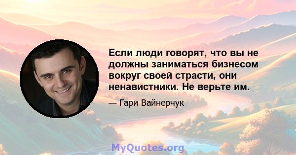 Если люди говорят, что вы не должны заниматься бизнесом вокруг своей страсти, они ненавистники. Не верьте им.