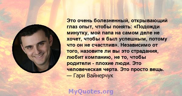 Это очень болезненный, открывающий глаз опыт, чтобы понять: «Подожди минутку, мой папа на самом деле не хочет, чтобы я был успешным, потому что он не счастлив». Независимо от того, назовите ли вы это страдания, любит