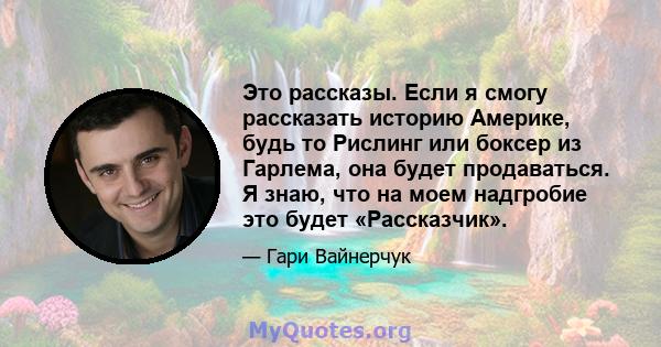 Это рассказы. Если я смогу рассказать историю Америке, будь то Рислинг или боксер из Гарлема, она будет продаваться. Я знаю, что на моем надгробие это будет «Рассказчик».