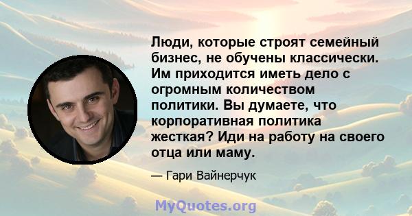 Люди, которые строят семейный бизнес, не обучены классически. Им приходится иметь дело с огромным количеством политики. Вы думаете, что корпоративная политика жесткая? Иди на работу на своего отца или маму.