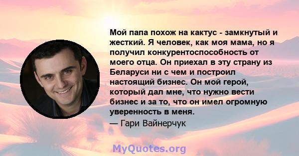 Мой папа похож на кактус - замкнутый и жесткий. Я человек, как моя мама, но я получил конкурентоспособность от моего отца. Он приехал в эту страну из Беларуси ни с чем и построил настоящий бизнес. Он мой герой, который