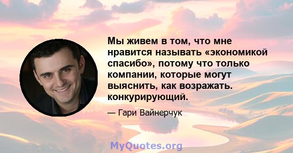 Мы живем в том, что мне нравится называть «экономикой спасибо», потому что только компании, которые могут выяснить, как возражать. конкурирующий.