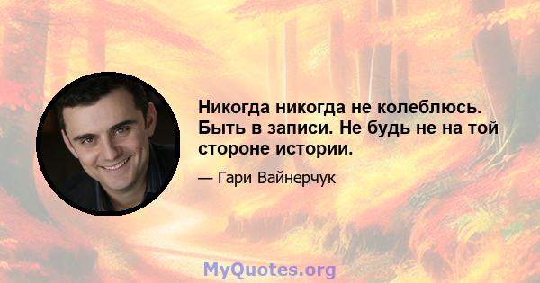 Никогда никогда не колеблюсь. Быть в записи. Не будь не на той стороне истории.