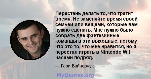 Перестань делать то, что тратит время. Не заменяйте время своей семьей или вещами, которые вам нужно сделать. Мне нужно было собрать две фэнтезийные команды в эти выходные, потому что это то, что мне нравится, но я