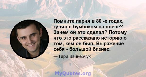 Помните парня в 80 -х годах, гулял с бумбоком на плече? Зачем он это сделал? Потому что это рассказано историю о том, кем он был. Выражение себя - большой бизнес.