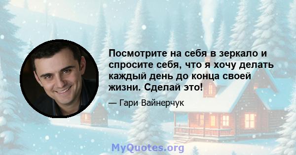 Посмотрите на себя в зеркало и спросите себя, что я хочу делать каждый день до конца своей жизни. Сделай это!