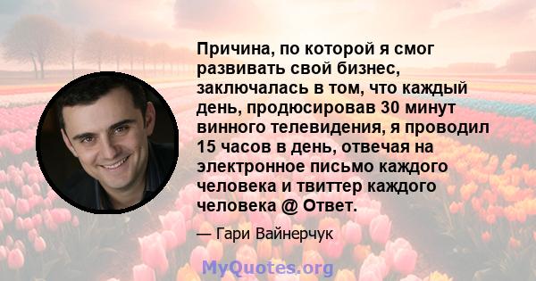 Причина, по которой я смог развивать свой бизнес, заключалась в том, что каждый день, продюсировав 30 минут винного телевидения, я проводил 15 часов в день, отвечая на электронное письмо каждого человека и твиттер