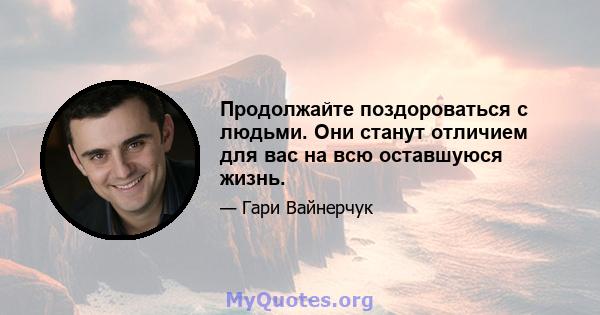 Продолжайте поздороваться с людьми. Они станут отличием для вас на всю оставшуюся жизнь.