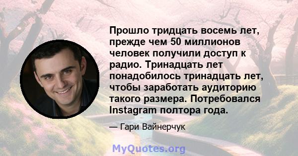 Прошло тридцать восемь лет, прежде чем 50 миллионов человек получили доступ к радио. Тринадцать лет понадобилось тринадцать лет, чтобы заработать аудиторию такого размера. Потребовался Instagram полтора года.