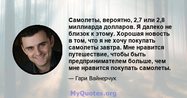 Самолеты, вероятно, 2,7 или 2,8 миллиарда долларов. Я далеко не близок к этому. Хорошая новость в том, что я не хочу покупать самолеты завтра. Мне нравится путешествие, чтобы быть предпринимателем больше, чем мне