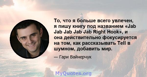 То, что я больше всего увлечен, я пишу книгу под названием «Jab Jab Jab Jab Jab Right Hook», и она действительно фокусируется на том, как рассказывать Tell в шумном, добавить мир.