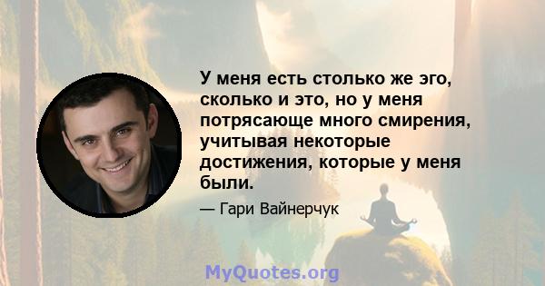 У меня есть столько же эго, сколько и это, но у меня потрясающе много смирения, учитывая некоторые достижения, которые у меня были.