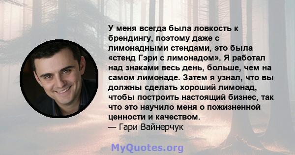 У меня всегда была ловкость к брендингу, поэтому даже с лимонадными стендами, это была «стенд Гэри с лимонадом». Я работал над знаками весь день, больше, чем на самом лимонаде. Затем я узнал, что вы должны сделать