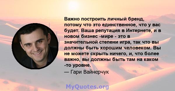 Важно построить личный бренд, потому что это единственное, что у вас будет. Ваша репутация в Интернете, и в новом бизнес -мире - это в значительной степени игра, так что вы должны быть хорошим человеком. Вы не можете